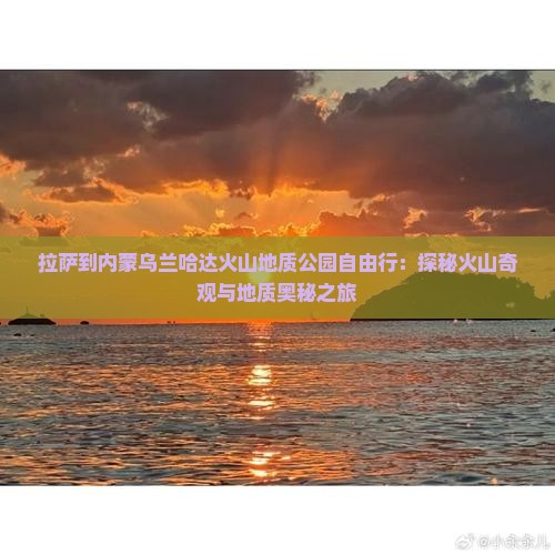 拉萨到内蒙乌兰哈达火山地质公园自由行：探秘火山奇观与地质奥秘之旅