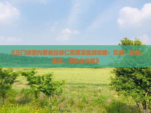《三门峡至内蒙希拉穆仁草原深度游攻略：交通、住宿、美食、活动全攻略》