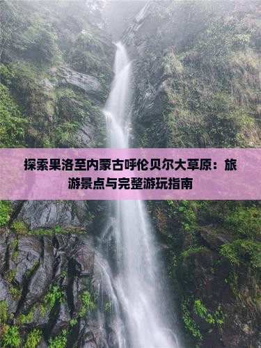探索果洛至内蒙古呼伦贝尔大草原：旅游景点与完整游玩指南