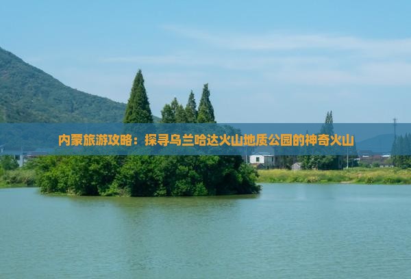 内蒙旅游攻略：探寻乌兰哈达火山地质公园的神奇火山