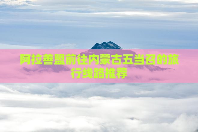阿拉善盟前往内蒙古五当召的旅行线路推荐