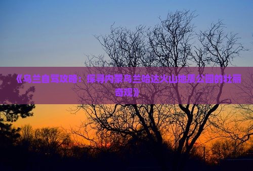 《乌兰自驾攻略：探寻内蒙乌兰哈达火山地质公园的壮丽奇观》