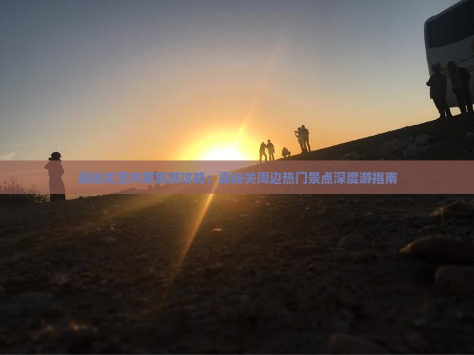 嘉峪关至内蒙旅游攻略：嘉峪关周边热门景点深度游指南
