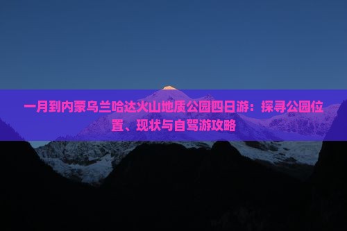 一月到内蒙乌兰哈达火山地质公园四日游：探寻公园位置、现状与自驾游攻略