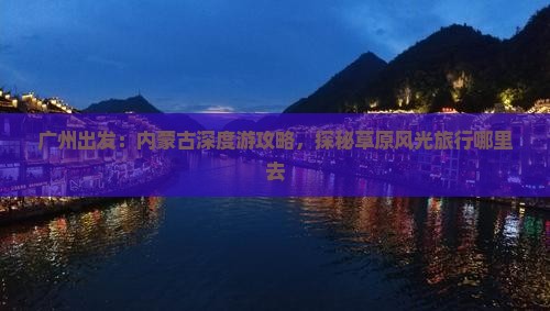 广州出发：内蒙古深度游攻略，探秘草原风光旅行哪里去