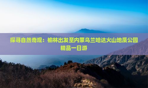 探寻自然奇观：榆林出发至内蒙乌兰哈达火山地质公园精品一日游