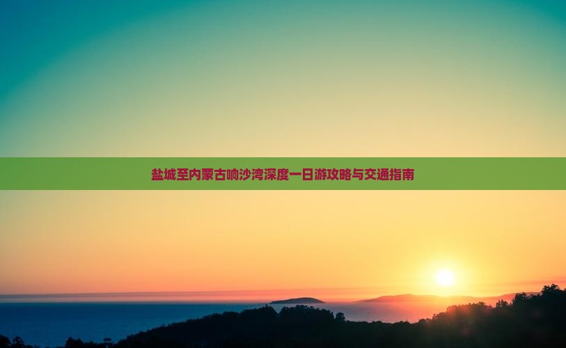 盐城至内蒙古响沙湾深度一日游攻略与交通指南