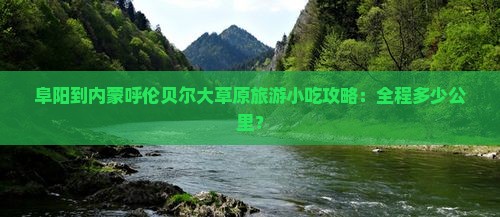 阜阳到内蒙呼伦贝尔大草原旅游小吃攻略：全程多少公里？