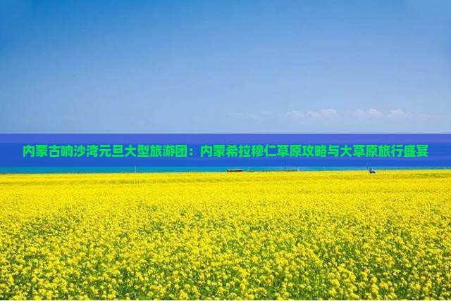 内蒙古响沙湾元旦大型旅游团：内蒙希拉穆仁草原攻略与大草原旅行盛宴