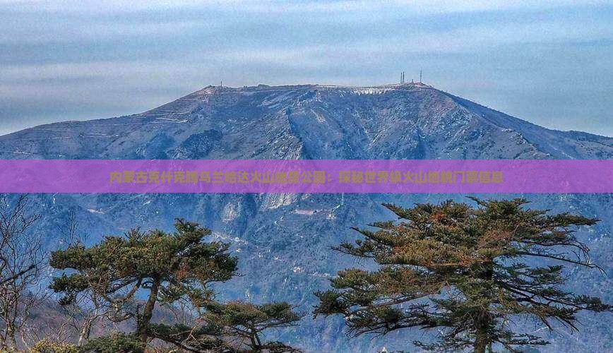 内蒙古克什克腾乌兰哈达火山地质公园：探秘世界级火山地貌门票信息