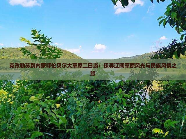 克孜勒苏到内蒙呼伦贝尔大草原二日游：探寻辽阔草原风光与民族风情之旅