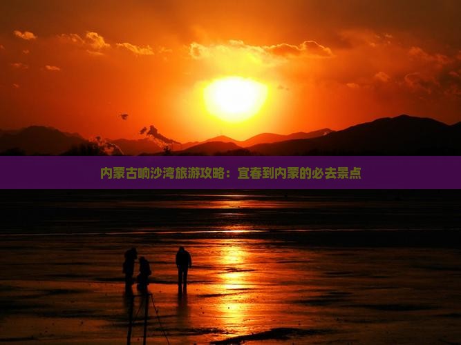 内蒙古响沙湾旅游攻略：宜春到内蒙的必去景点