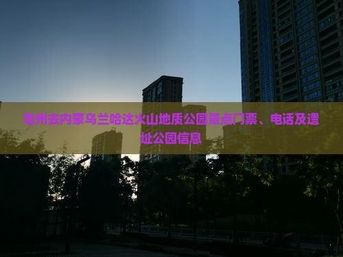 亳州去内蒙乌兰哈达火山地质公园景点门票、电话及遗址公园信息