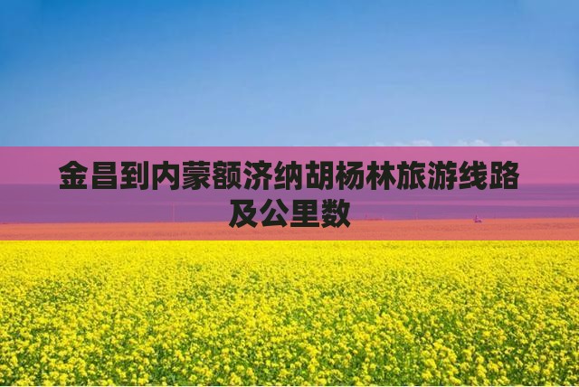 金昌到内蒙额济纳胡杨林旅游线路及公里数