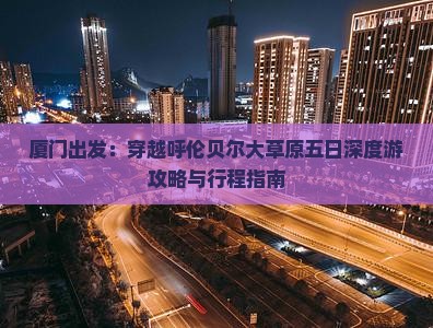 厦门出发：穿越呼伦贝尔大草原五日深度游攻略与行程指南