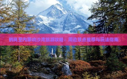 鹤岗至内蒙响沙湾旅游攻略：周边景点推荐与玩法指南