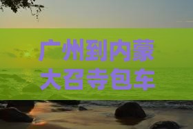 广州到内蒙大召寺包车服务