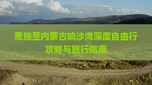 恩施至内蒙古响沙湾深度自由行攻略与旅行指南