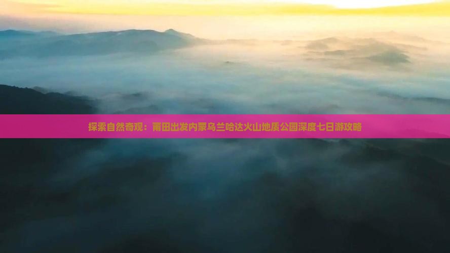 探索自然奇观：莆田出发内蒙乌兰哈达火山地质公园深度七日游攻略