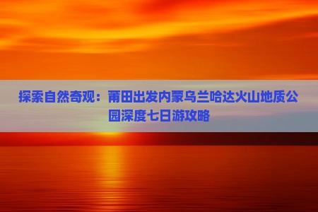 探索自然奇观：莆田出发内蒙乌兰哈达火山地质公园深度七日游攻略