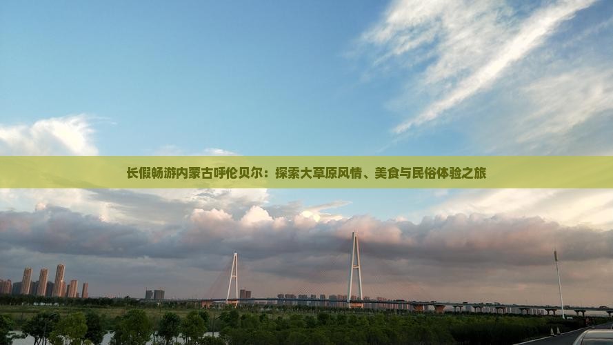 长假畅游内蒙古呼伦贝尔：探索大草原风情、美食与民俗体验之旅