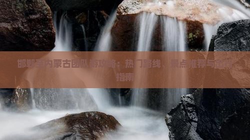 邯郸至内蒙古团队游攻略：热门路线、景点推荐与出行指南