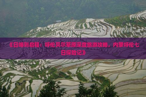 《日喀则启程：呼伦贝尔草原深度旅游攻略，内蒙呼伦七日探险记》
