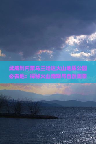 武威到内蒙乌兰哈达火山地质公园必去地：探秘火山奇观与自然美景