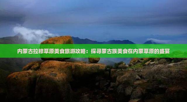 内蒙古拉穆草原美食旅游攻略：探寻蒙古族美食在内蒙草原的盛宴