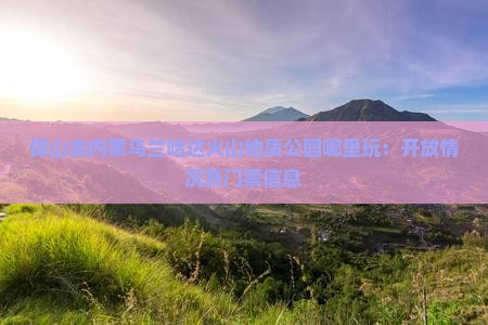保山去内蒙乌兰哈达火山地质公园哪里玩：开放情况及门票信息