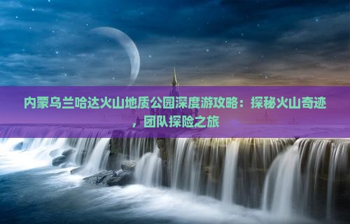 内蒙乌兰哈达火山地质公园深度游攻略：探秘火山奇迹，团队探险之旅