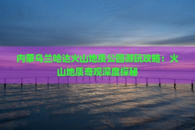 内蒙乌兰哈达火山地质公园游玩攻略：火山地质奇观深度探秘