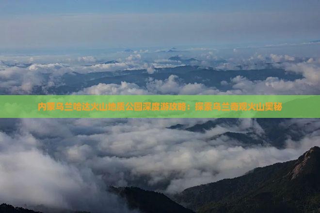 内蒙乌兰哈达火山地质公园深度游攻略：探索乌兰奇观火山奥秘