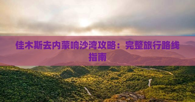 佳木斯去内蒙响沙湾攻略：完整旅行路线指南