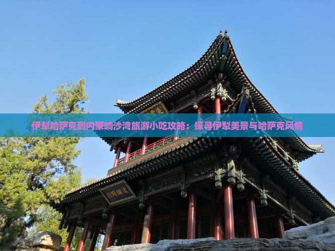 伊犁哈萨克到内蒙响沙湾旅游小吃攻略：探寻伊犁美景与哈萨克风情