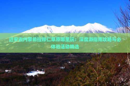 迁安去内蒙希拉穆仁草原哪里玩：深度游指南攻略与必体验活动精选