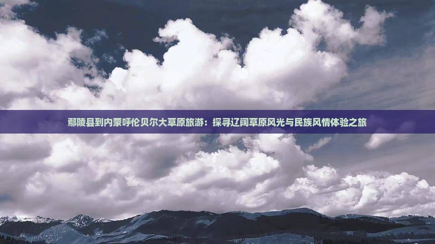 鄢陵县到内蒙呼伦贝尔大草原旅游：探寻辽阔草原风光与民族风情体验之旅