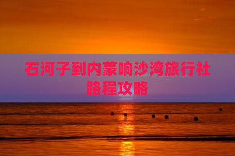 石河子到内蒙响沙湾旅行社路程攻略