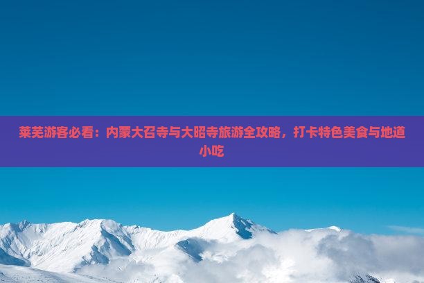 莱芜游客必看：内蒙大召寺与大昭寺旅游全攻略，打卡特色美食与地道小吃