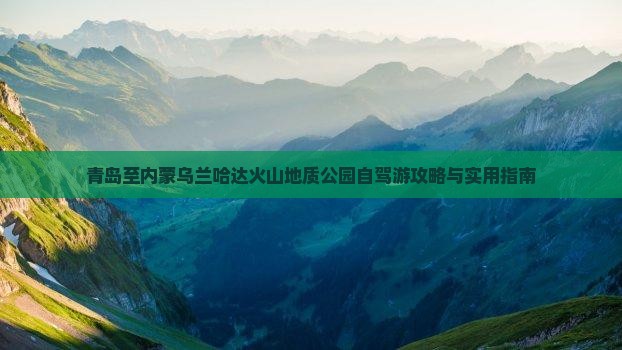 青岛至内蒙乌兰哈达火山地质公园自驾游攻略与实用指南