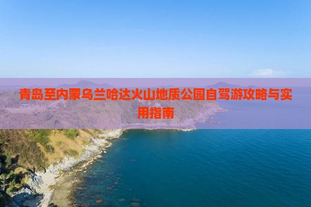 青岛至内蒙乌兰哈达火山地质公园自驾游攻略与实用指南
