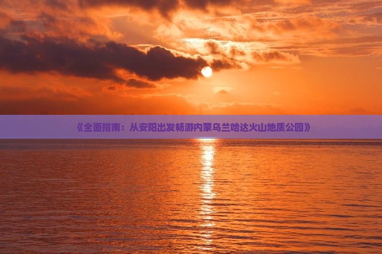 《全面指南：从安阳出发畅游内蒙乌兰哈达火山地质公园》