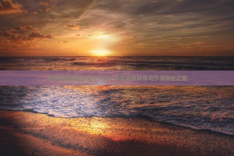 自贡去内蒙响沙湾个人游：探索草原风情与沙漠奇迹之旅
