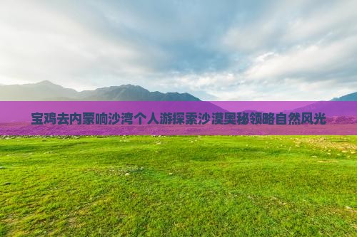 宝鸡去内蒙响沙湾个人游探索沙漠奥秘领略自然风光