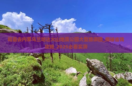 和县去内蒙乌兰哈达火山地质公园大型旅游团