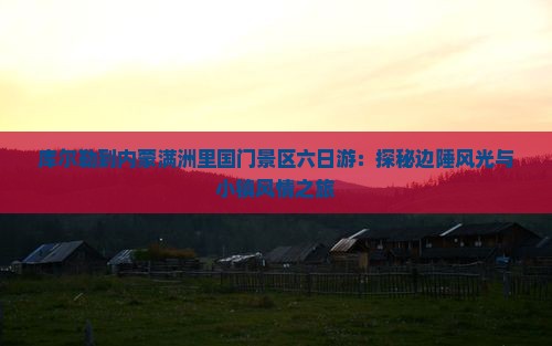 库尔勒到内蒙满洲里国门景区六日游：探秘边陲风光与小镇风情之旅