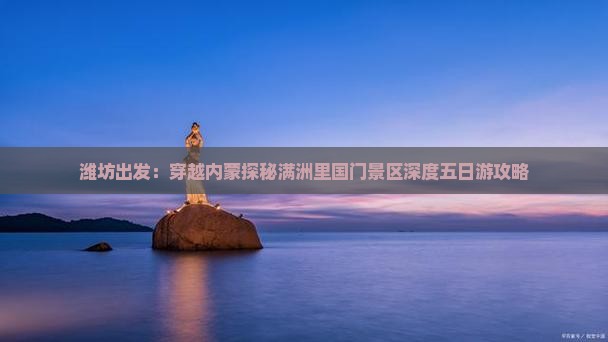 潍坊出发：穿越内蒙探秘满洲里国门景区深度五日游攻略