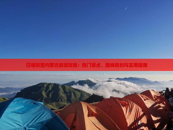 日喀则至内蒙古旅游攻略：热门景点、路线规划与实用指南
