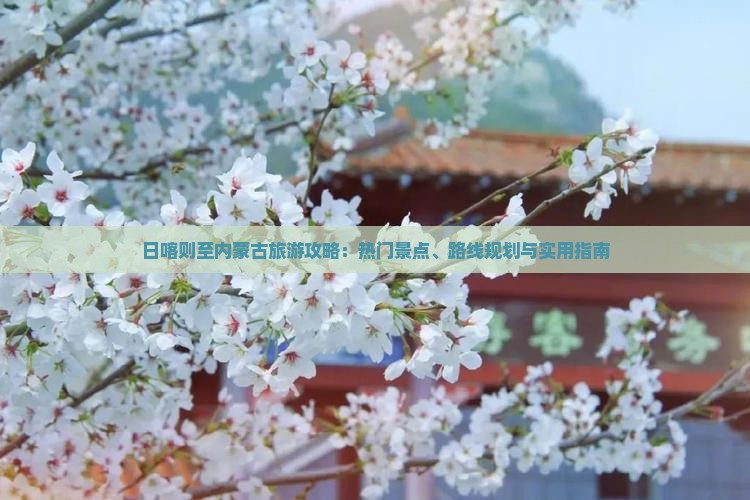 日喀则至内蒙古旅游攻略：热门景点、路线规划与实用指南