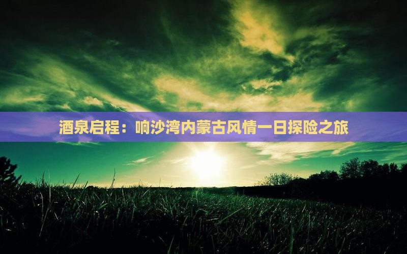 酒泉启程：响沙湾内蒙古风情一日探险之旅